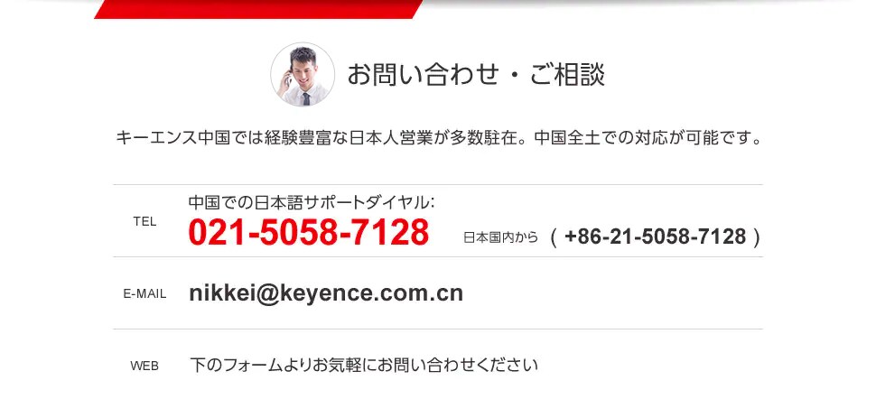 お問い合わせ・ご相談　キーエンス中国では経験豊富な日本人営業が多数駐在。中国全土での対応が可能です。　TEL：中国での日本語サポートダイヤル：021-5058-7128　日本国内から( +86-21-5058-7128 )　E-MAIL：nikkei@keyence.com.cn