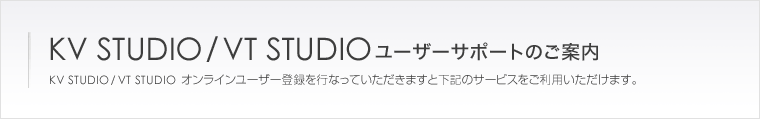 KV STUDIO/VT STUDIOユーザーサポートのご案内　KV STUDIO/VT STUDIOオンラインユーザー登録を行なっていただきますと下記のサービスをご利用いただけます。