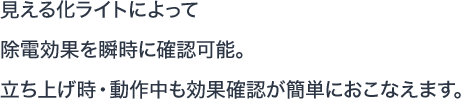 見える化ライトによって除電効果を瞬時に確認可能。立ち上げ時・動作中も効果確認が簡単におこなえます。