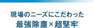現場のニーズにこだわった最強除塵×超堅牢