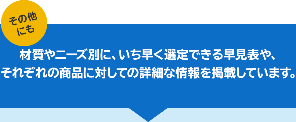 その他にも材質やニーズ別に、いち早く選定できる早見表や、それぞれの商品に対しての詳細な情報を掲載しています。