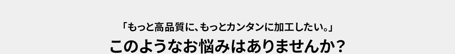 「もっと高品質に、もっとカンタンに加工したい。」このようなお悩みはありませんか？