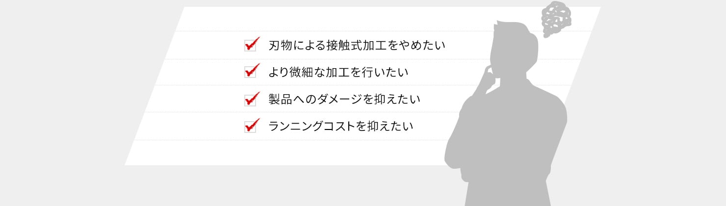 刃物による接触式加工をやめたい、より微細な加工を行いたい、製品へのダメージを抑えたい、ランニングコストを抑えたい