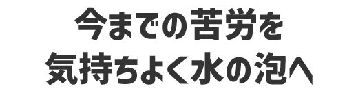 今までの苦労を気持ちよく水の泡へ