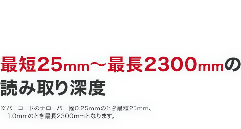 最短25mm～最長2300mmの読み取り深度※バーコードのナローバー幅0.25mmのとき最短25mm、1.0mmのとき最長2300mmとなります。