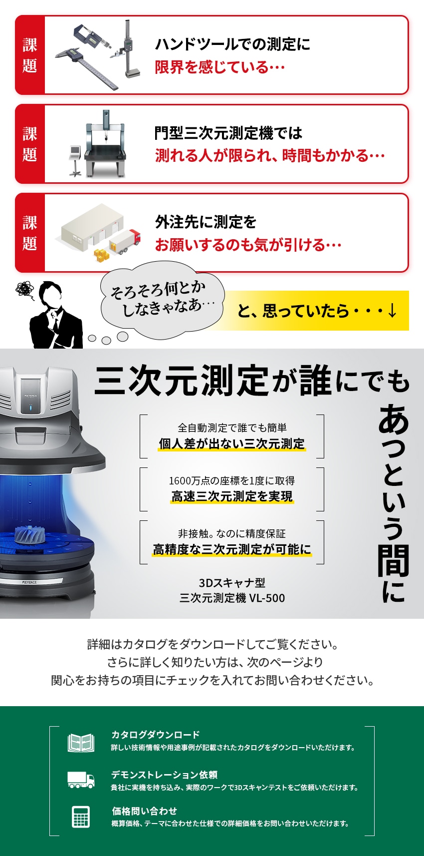 [課題]ハンドツールでの測定に限界を感じている… [課題]門型三次元測定機では測れる人が限られ、時間もかかる… [課題]外注先に測定をお願いするのも気が引ける… 「そろそろ何とかしなきゃなあ…」と、思っていたら… [三次元測定が誰にでもあっという間に] [全自動測定で誰でも簡単]個人差が出ない三次元測定 [1600万点の座標を1度に取得]高速三次元測定を実現 [非接触。なのに精度保証]高精度な三次元測定が可能に [3Dスキャナ型 三次元測定機 VL-500] 詳細はカタログをダウンロードしてご覧ください。さらに詳しく知りたい方は、次のページより関心をお持ちの項目にチェックを入れてお問い合わせください。 [カタログダウンロード]詳しい技術情報や用途事例が記載されたカタログをダウンロードいただけます。 [デモンストレーション依頼]貴社に実機を持ち込み、実際のワークで3Dスキャンテストをご依頼いただけます。 [価格問い合わせ]概算価格、テーマに合わせた仕様での詳細価格をお問い合わせいただけます。