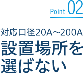 Point02 対応口径20A～200A 設置場所を選ばない