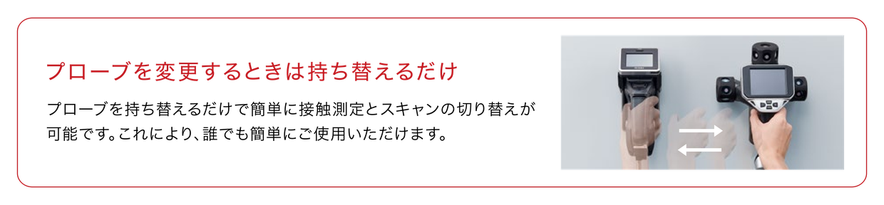 プローブを変更するときは持ち替えるだけ プローブを持ち替えるだけで簡単に接触測定とスキャンの切り替えが可能です。これにより、誰でも簡単にご使用いただけます。