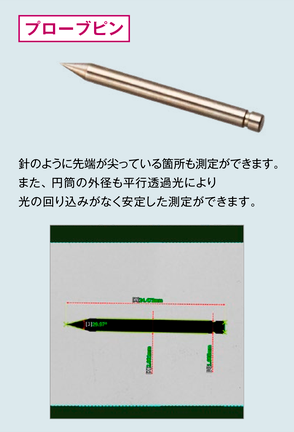 プローブピン。針のように先端が尖っている箇所も測定ができます。また、円筒の外径も平行透過光により光の回り込みがなく安定した測定ができます。