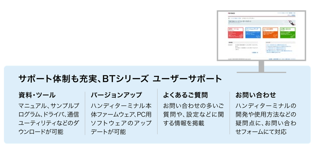 サポート体制も充実、BTシリーズ ユーザーサポート。資料・ツール: マニュアル、サンプルプログラム、ドライバ、通信ユーティリティなどのダウンロードが可能。バージョンアップ: ハンディターミナル本体ファームウェア、PC用ソフトウェアのアップデートが可能。よくあるご質問。お問い合わせ: ハンディターミナルの開発や使用方法などの疑問点に、お問い合わせフォームにて対応