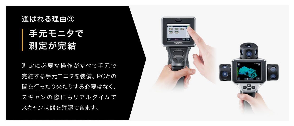選ばれる理由③　手元モニタで測定が完結。測定に必要な操作がすべて手元で完結する手元モニタを装備。PCとの間を行ったり来たりする必要はなく、スキャンの際にもリアルタイムでスキャン状態を確認できます。