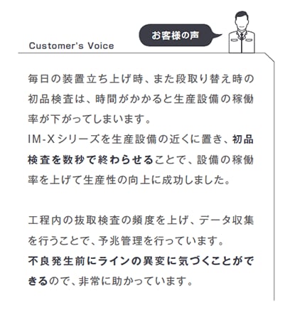 毎日の装置立ち上げ時、また段取り替え時の初品検査は、時間がかかると生産設備の稼働率が下がってしまいます。IM-Xシリーズを生産設備の近くに置き、初品検査を数秒で終わらせることで、設備の稼働率を上げて生産性の向上に成功しました。工程内の抜取検査の頻度を上げ、データ収集を行うことで、予兆管理を行っています。不良発生前にラインの異変に気づくことができるので、非常に助かっています。