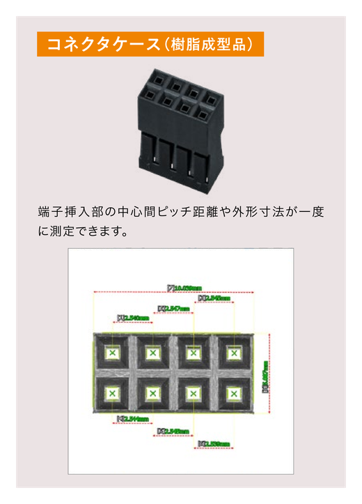 対象物はコネクタケース(樹脂成型品)。端子挿入部の中心間ピッチ距離や外形寸法が一度に測定できます。