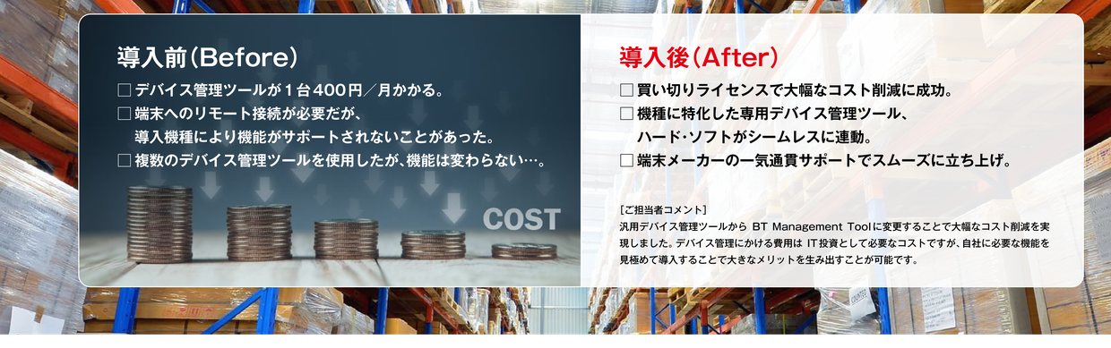 導入前: デバイス管理ツールが1台400円/月、機種により機能非対応、複数ツールでも機能は変わらない。導入後: 買い切りライセンスで大幅コスト削減、機種特化ツールでハード・ソフトが連動、端末メーカーの一気通貫サポートでスムーズに立ち上げ。