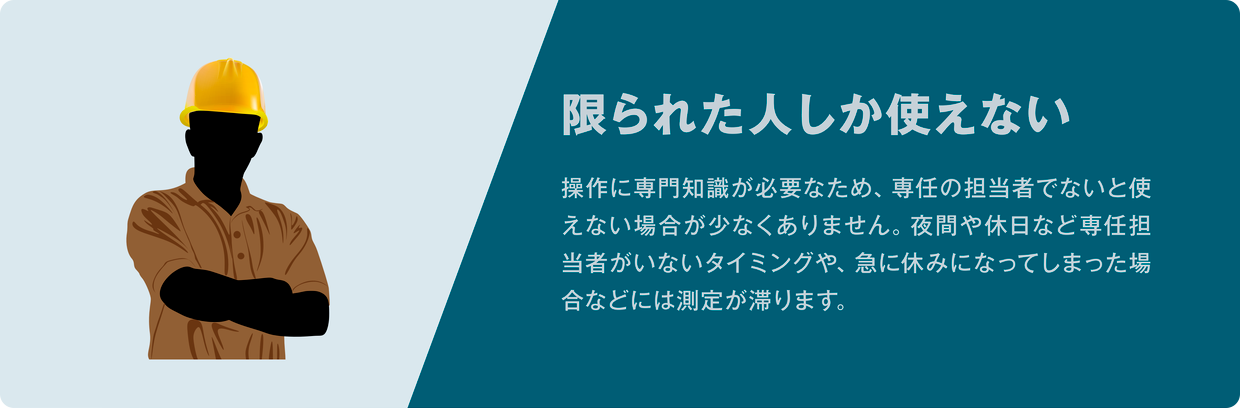 限られた人しか使えない。操作に専門知識が必要なため、専任の担当者でないと使えない場合が少なくありません。夜間や休日など専任担当者がいないタイミングや、急に休みになってしまった場合などには測定が滞ります。