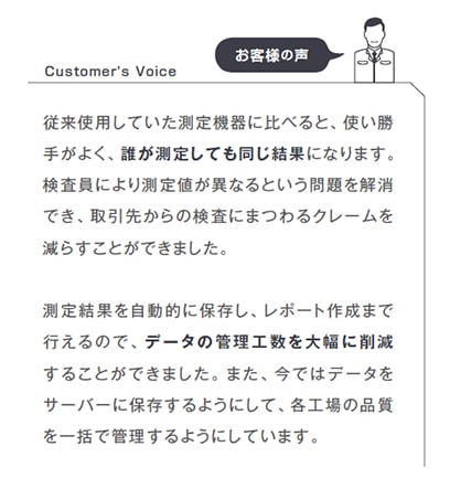 従来使用していた測定機器に比べると、使い勝手がよく、誰が測定しても同じ結果になります。検査員により測定値が異なるという問題を解消でき、取引先からの検査にまつわるクレームを減らすことができました。測定結果を自動的に保存し、レポート作成まで行えるので、データの管理工数を大幅に削減することができました。また、今ではデータをサーバーに保存するようにして、各工場の品質を一括で管理するようにしています。