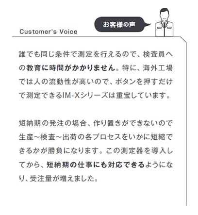 誰でも同じ条件で測定を行えるので、検査員への教育に時間がかかりません。特に、海外工場では人の流動性が高いので、ボタンを押すだけで測定できるIM-Xシリーズは重宝しています。短納期の発注の場合、作り置きができないので生産～検査～出荷の各プロセスをいかに短縮できるかが勝負になります。この測定器を導入してから、短納期の仕事にも対応できるようになり、受注量が増えました。