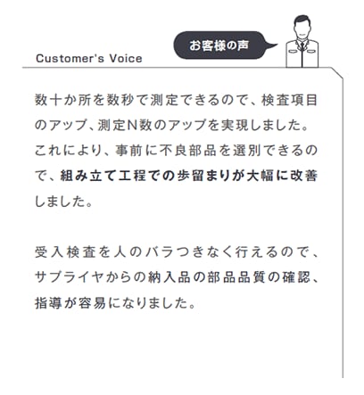 数十か所を数秒で測定できるので、検査項目のアップ、測定N数のアップを実現しました。これにより、事前に不良部品を選別できるので、組み立て工程での歩留まりが大幅に改善しました。受入検査を人のバラつきなく行えるので、サプライヤからの納入品の部品品質の確認、指導が容易になりました。