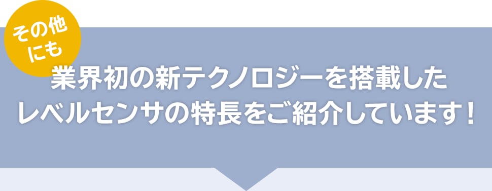 その他にも業界初の新テクノロジーを搭載したレベルセンサの特長をご紹介しています！
