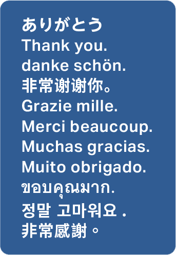 ありがとう Thank you. danke schön. 非常谢谢你。 Grazie mille. Merci beaucoup. Muchas gracias. Muito obrigado. ขอบคุณมาก. 정말 고마워요. 非常感謝。