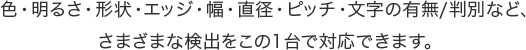 色・明るさ・形状・エッジ・幅・直径・ピッチ・文字の有無/判別など、さまざまな検出をこの１台で対応できます。