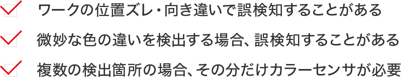 ワークの位置ズレ・向き違いで誤検知することがある 微妙な色の違いを検出する場合、誤検知することがある複数の検出箇所の場合、その分だけカラーセンサが必要