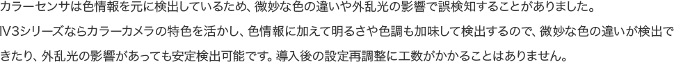 カラーセンサは色情報を元に検出しているため、微妙な色の違いや外乱光の影響で誤検知することがありました。IV3シリーズならカラーカメラの特色を活かし、色情報に加えて明るさや色調も加味して検出するので、微妙な色の違いが検出できたり、外乱光の影響があっても安定検出可能です。導入後の設定再調整に工数がかかることはありません。