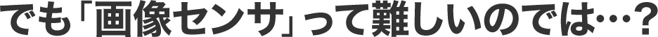 でも「画像センサ」って難しいのでは…？