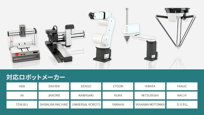 対応ロボットメーカー：ABB、DAIHEN、DENSO、EPSON、HIRATA、FANUC、IAI、JANOME、KAWASAKI、KUKA、MITSUBISHI、NACHI、SYAUBLI、SHIBAURA MACHINE、UNIVERSAL ROBOTS、YAMAHA、YASKAWA MPTOMAN、カスタム
