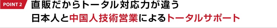 POINT 2 直販だからトータル対応力が違う日本人と中国人技術営業によるトータルサポート