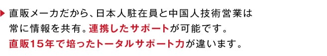 直販メーカだから、日本人駐在員と中国人技術営業は常に情報を共有。連携したサポートが可能です。直販15年で培ったトータルサポート力が違います。