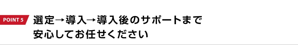POINT 5 選定→導入→導入後のサポートまで安心してお任せください