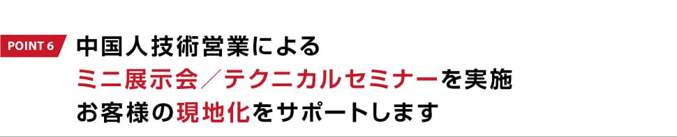 POINT 6 中国人技術営業によるミニ展示会／テクニカルセミナーを実施お客様の現地化をサポートします