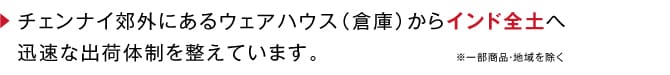 チェンナイ郊外にあるウェアハウス（倉庫）からインド全土へ迅速な出荷体制を整えています。 一部商品・地域を除く