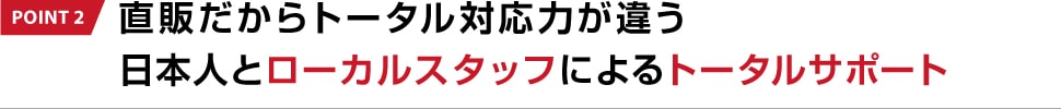 POINT 2 直販だからトータル対応力が違う 日本人とローカルスタッフによるトータルサポート