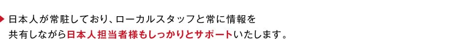 日本人が常駐しており、ローカルスタッフと常に情報を共有しながら日本人担当者様もしっかりとサポートいたします。