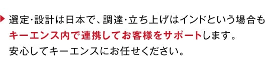 選定・設計は日本で、調達・立ち上げはインドという場合もキーエンス内で連携してお客様をサポートします。安心してキーエンスにお任せください。
