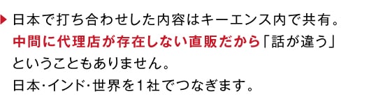日本で打ち合わせした内容はキーエンス内で共有。中間に代理店が存在しない直販だから「話が違う」ということもありません。日本・インド・世界を1社でつなぎます。