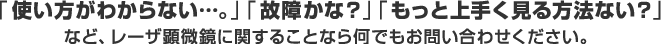 「使い方がわからない…。」「故障かな？」「もっと上手く見る方法ない？」など、レーザ顕微鏡に関することなら何でもお問い合わせください。