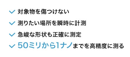対象物を傷つけない 測りたい場所を瞬時に計測 急峻な形状も正確に測定 50ミリから1ナノまでを高精度に測る