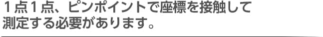 １点１点、ピンポイントで座標を接触して測定する必要があります。