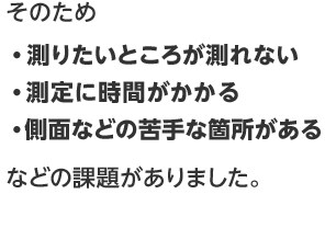 そのため・測りたいところが測れない ・測定に時間がかかる ・側面など苦手な箇所がある などの課題がありました。