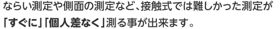ならい測定や側面の測定など、接触式では難しかった測定が「すぐに」「個人差なく」測る事が出来ます。