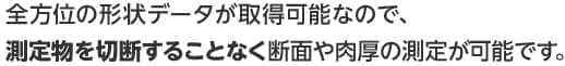 全方位の形状データが取得可能なので、測定物を切断することなく断面や肉厚の測定が可能です。
