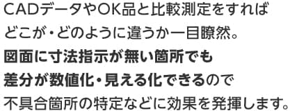 CADデータやOK品と比較測定をすればどこが・どのように違うか一目瞭然。図面に寸法指示が無い箇所でも差分が数値化・見える化できるので不具合箇所の特定などに効果を発揮します。
