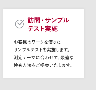 【訪問・サンプルテスト実施】お客様のワークを使ったサンプルテストを実施します。測定テーマに合わせて、最適な検査方法をご提案いたします。
